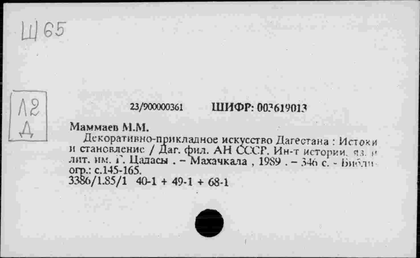 ﻿23/900000361 ШИФР: 003619013
Маммаев М.М.
Декоративно-прикладное искусство Дагестана : Источи и становление / Дат. фил. АН СССР. Ин-г истории, яз. и лит. им. і. Паласы . — Махачкала г 1989 . ~~ 346 с - Іяр’їч огп.: с.145-165.
3386/1.85/1 40-1 + 49-1 + 68-1